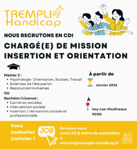 Nous recrutons un-e chargé-e de mission insertion et orientation en CDI Diplômé-e d'un Master 2 Psychologie de l'Orientation, Sociale, du Travail d'un Master 2 en Sciences de l'éducation d'un Master 2 en Ressources Humaines Ou d'un Bachelor ou Licence en Carrières Sociales Intervention sociale Insertion/réinsertion sociale et professionnelle A partir de janvier 2026 Poste basé à Issy-les-Moulineaux (92) CV et lettre de motivation à recrute@tremplin-handicap.fr